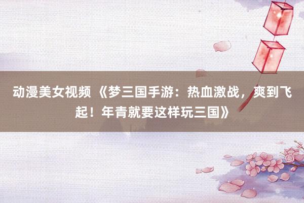 动漫美女视频 《梦三国手游：热血激战，爽到飞起！年青就要这样玩三国》