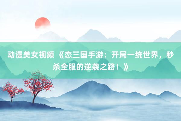 动漫美女视频 《恋三国手游：开局一统世界，秒杀全服的逆袭之路！》