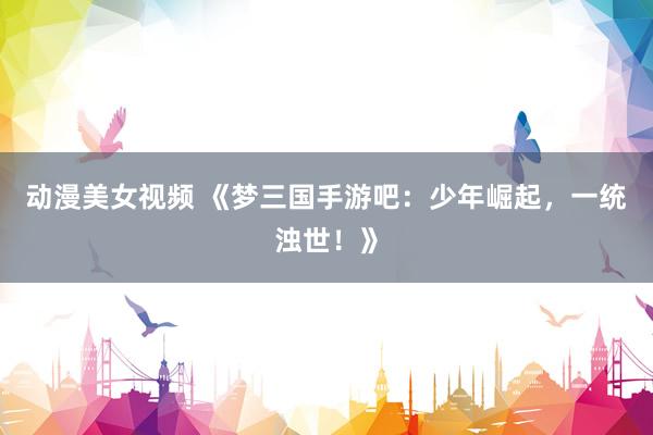 动漫美女视频 《梦三国手游吧：少年崛起，一统浊世！》