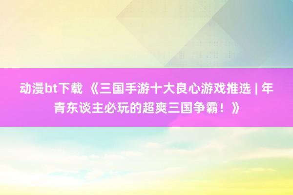 动漫bt下载 《三国手游十大良心游戏推选 | 年青东谈主必玩的超爽三国争霸！》