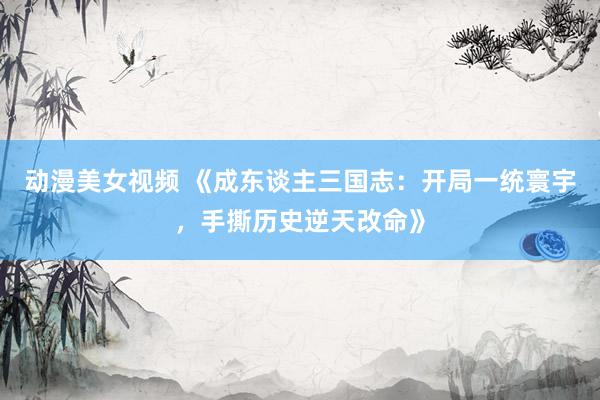 动漫美女视频 《成东谈主三国志：开局一统寰宇，手撕历史逆天改命》