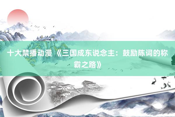 十大禁播动漫 《三国成东说念主：鼓励陈词的称霸之路》