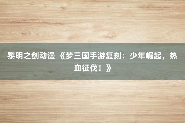 黎明之剑动漫 《梦三国手游复刻：少年崛起，热血征伐！》