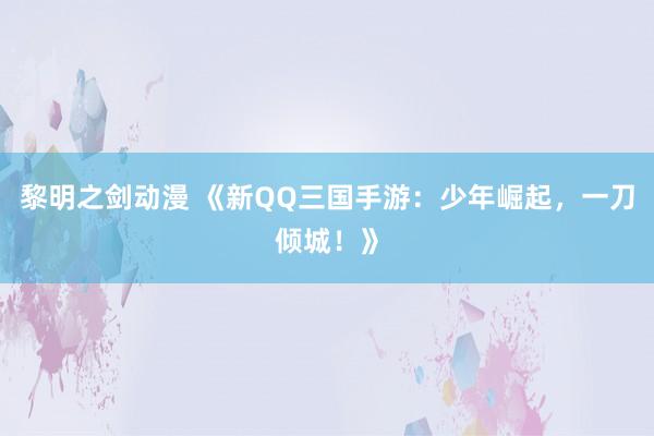 黎明之剑动漫 《新QQ三国手游：少年崛起，一刀倾城！》