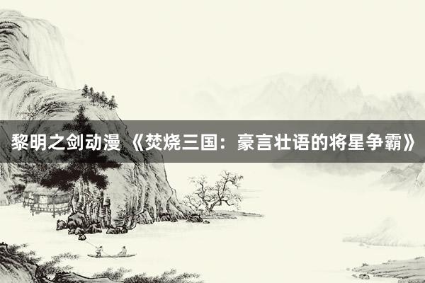 黎明之剑动漫 《焚烧三国：豪言壮语的将星争霸》