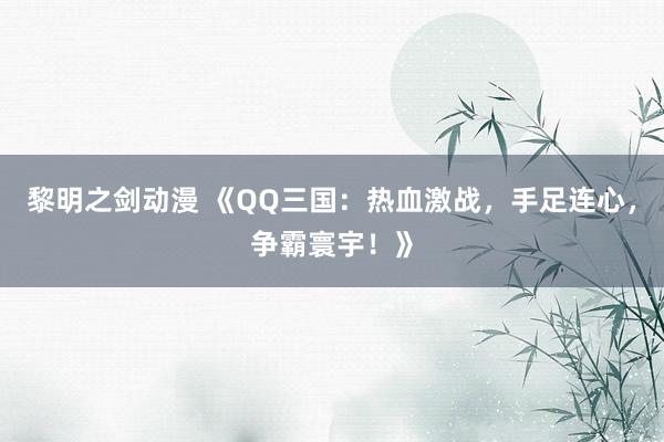 黎明之剑动漫 《QQ三国：热血激战，手足连心，争霸寰宇！》