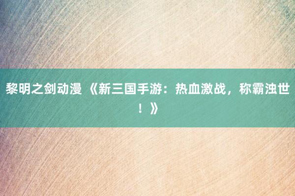 黎明之剑动漫 《新三国手游：热血激战，称霸浊世！》
