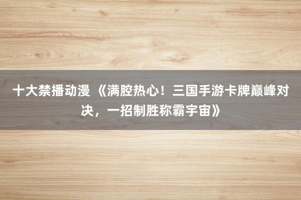 十大禁播动漫 《满腔热心！三国手游卡牌巅峰对决，一招制胜称霸宇宙》