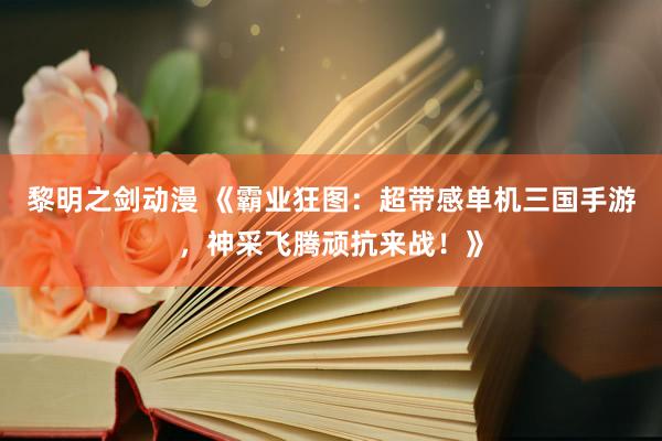 黎明之剑动漫 《霸业狂图：超带感单机三国手游，神采飞腾顽抗来战！》