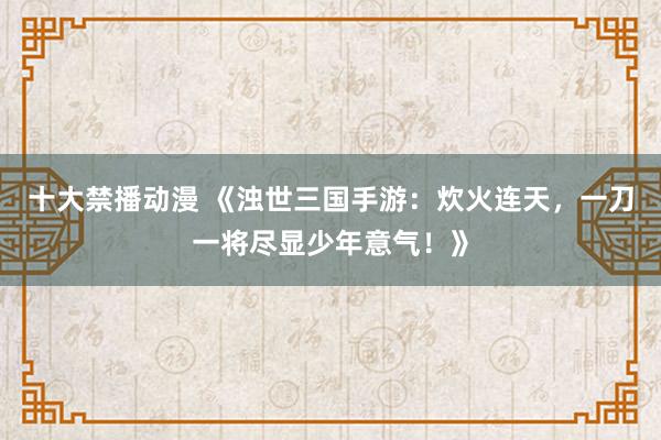 十大禁播动漫 《浊世三国手游：炊火连天，一刀一将尽显少年意气！》