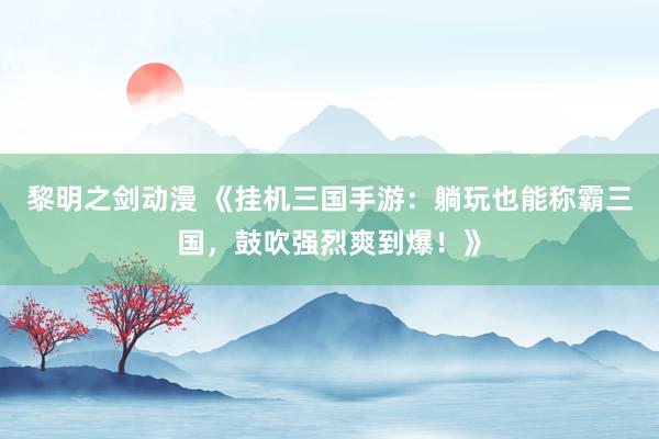 黎明之剑动漫 《挂机三国手游：躺玩也能称霸三国，鼓吹强烈爽到爆！》