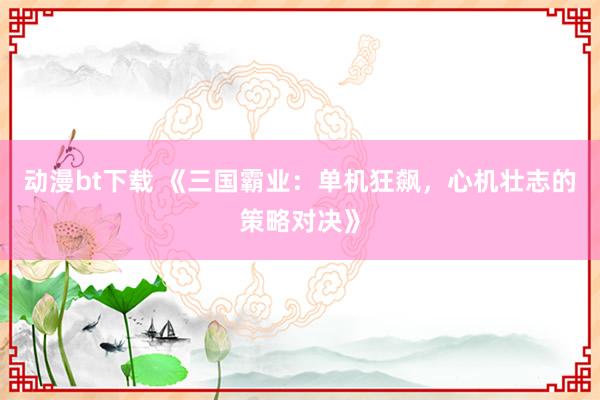 动漫bt下载 《三国霸业：单机狂飙，心机壮志的策略对决》