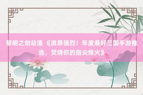 黎明之剑动漫 《激昂强烈！年度最好三国手游推选，焚烧你的指尖烽火》