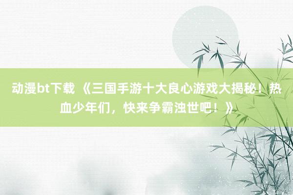 动漫bt下载 《三国手游十大良心游戏大揭秘！热血少年们，快来争霸浊世吧！》