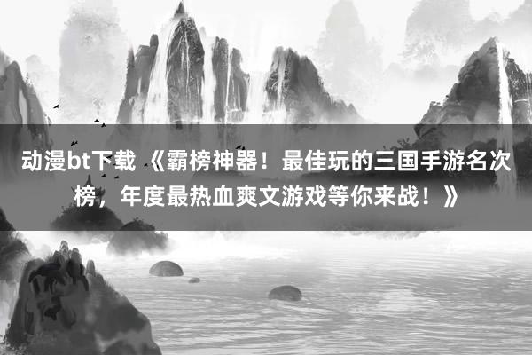 动漫bt下载 《霸榜神器！最佳玩的三国手游名次榜，年度最热血爽文游戏等你来战！》