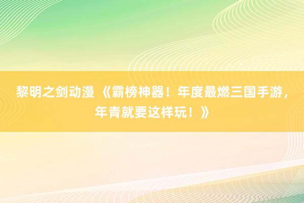 黎明之剑动漫 《霸榜神器！年度最燃三国手游，年青就要这样玩！》