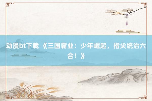 动漫bt下载 《三国霸业：少年崛起，指尖统治六合！》