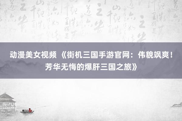 动漫美女视频 《街机三国手游官网：伟貌飒爽！芳华无悔的爆肝三国之旅》