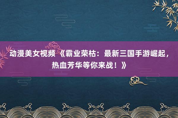 动漫美女视频 《霸业荣枯：最新三国手游崛起，热血芳华等你来战！》