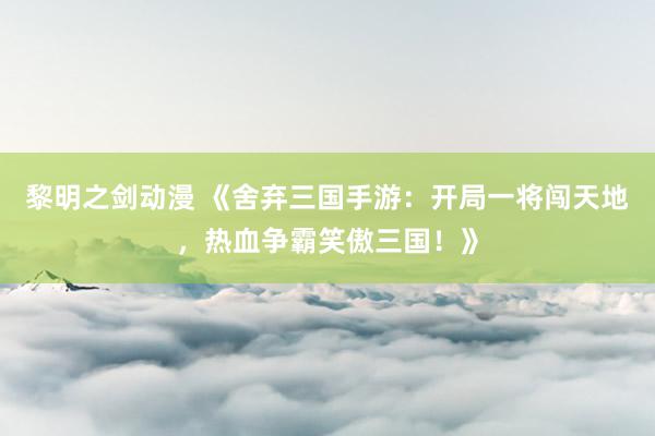 黎明之剑动漫 《舍弃三国手游：开局一将闯天地，热血争霸笑傲三国！》