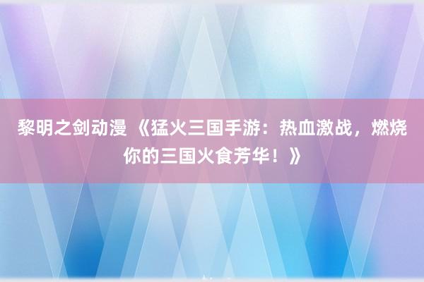 黎明之剑动漫 《猛火三国手游：热血激战，燃烧你的三国火食芳华！》