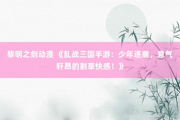 黎明之剑动漫 《乱战三国手游：少年逐鹿，意气轩昂的割草快感！》