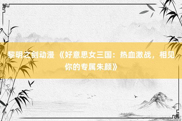 黎明之剑动漫 《好意思女三国：热血激战，相见你的专属朱颜》