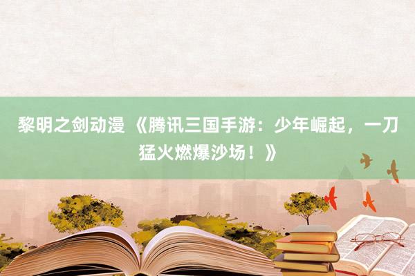 黎明之剑动漫 《腾讯三国手游：少年崛起，一刀猛火燃爆沙场！》
