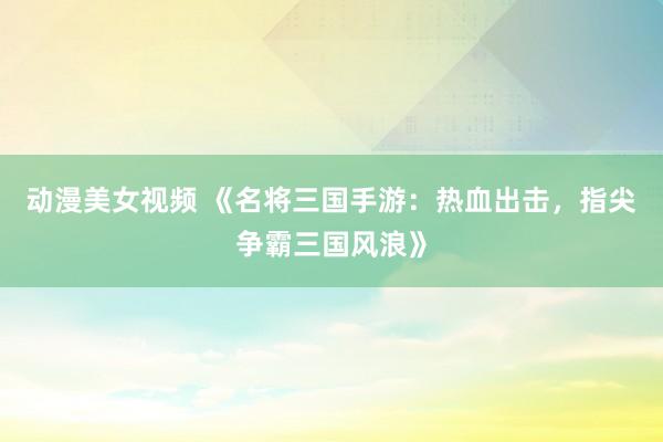 动漫美女视频 《名将三国手游：热血出击，指尖争霸三国风浪》
