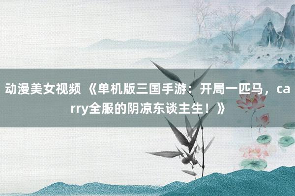 动漫美女视频 《单机版三国手游：开局一匹马，carry全服的阴凉东谈主生！》