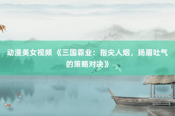 动漫美女视频 《三国霸业：指尖人烟，扬眉吐气的策略对决》