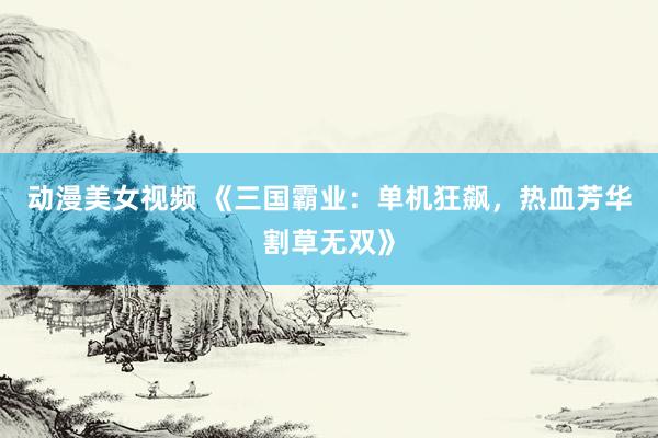 动漫美女视频 《三国霸业：单机狂飙，热血芳华割草无双》