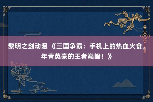 黎明之剑动漫 《三国争霸：手机上的热血火食，年青英豪的王者巅峰！》