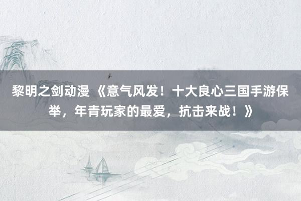 黎明之剑动漫 《意气风发！十大良心三国手游保举，年青玩家的最爱，抗击来战！》