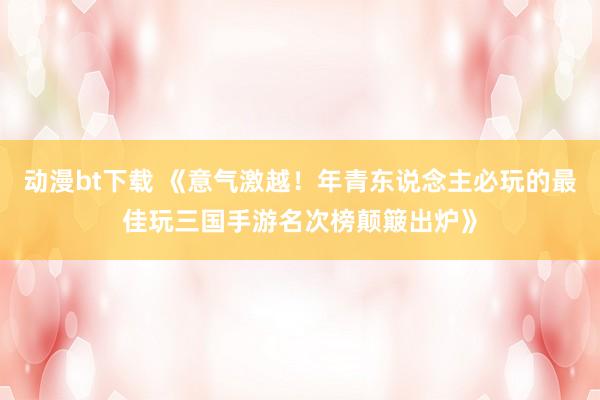 动漫bt下载 《意气激越！年青东说念主必玩的最佳玩三国手游名次榜颠簸出炉》