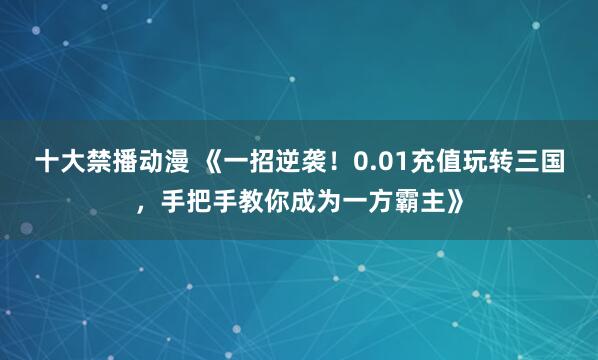十大禁播动漫 《一招逆袭！0.01充值玩转三国，手把手教你成为一方霸主》