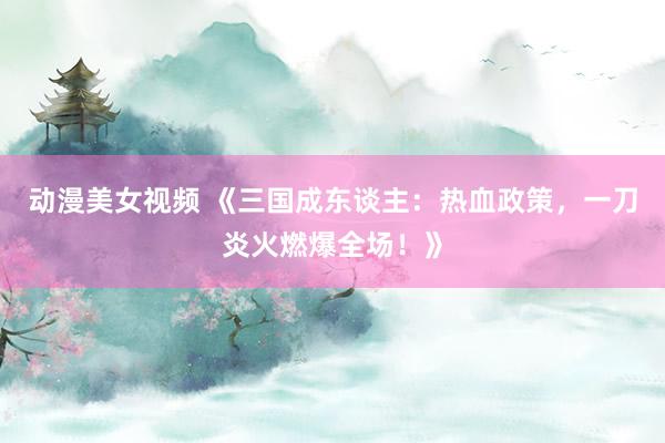 动漫美女视频 《三国成东谈主：热血政策，一刀炎火燃爆全场！》