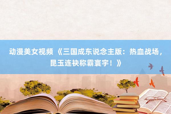 动漫美女视频 《三国成东说念主版：热血战场，昆玉连袂称霸寰宇！》