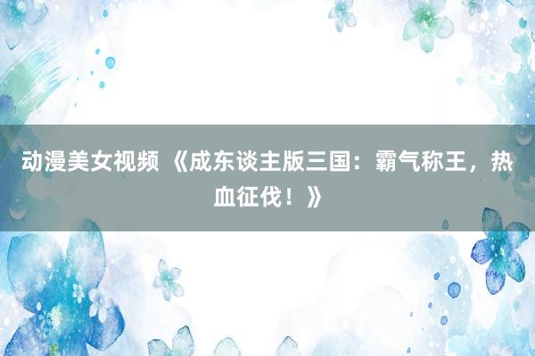 动漫美女视频 《成东谈主版三国：霸气称王，热血征伐！》