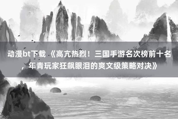 动漫bt下载 《高亢热烈！三国手游名次榜前十名，年青玩家狂飙眼泪的爽文级策略对决》