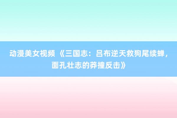 动漫美女视频 《三国志：吕布逆天救狗尾续蝉，面孔壮志的莽撞反击》