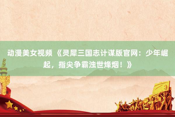 动漫美女视频 《灵犀三国志计谋版官网：少年崛起，指尖争霸浊世烽烟！》