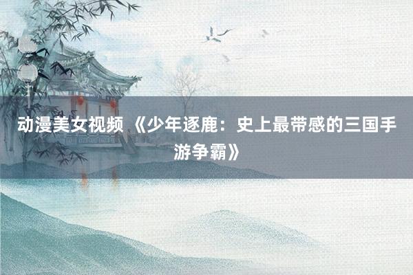 动漫美女视频 《少年逐鹿：史上最带感的三国手游争霸》