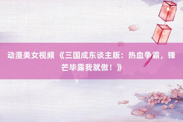 动漫美女视频 《三国成东谈主版：热血争霸，锋芒毕露我就傲！》