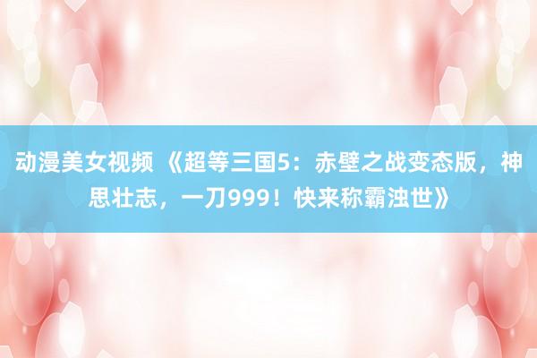 动漫美女视频 《超等三国5：赤壁之战变态版，神思壮志，一刀999！快来称霸浊世》