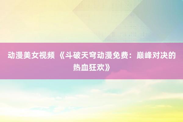 动漫美女视频 《斗破天穹动漫免费：巅峰对决的热血狂欢》