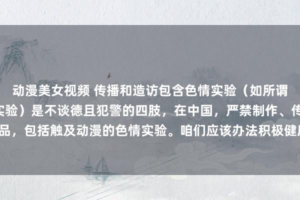 动漫美女视频 传播和造访包含色情实验（如所谓“动漫黄色网站”关系实验）是不谈德且犯警的四肢，在中国，严禁制作、传播任何花样的色情作品，包括触及动漫的色情实验。咱们应该办法积极健康、得当公序良俗和法律顺序的动漫创作与赏玩。