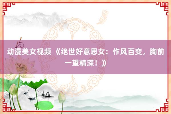 动漫美女视频 《绝世好意思女：作风百变，胸前一望精深！》