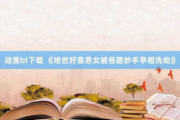 动漫bt下载 《绝世好意思女被各路妙手争相洗劫》