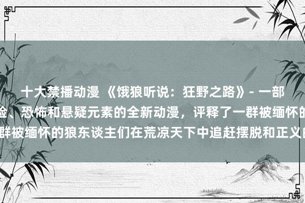 十大禁播动漫 《饿狼听说：狂野之路》- 一部会通了动作、玄幻、冒险、恐怖和悬疑元素的全新动漫，评释了一群被缅怀的狼东谈主们在荒凉天下中追赶摆脱和正义的果敢传奇故事。